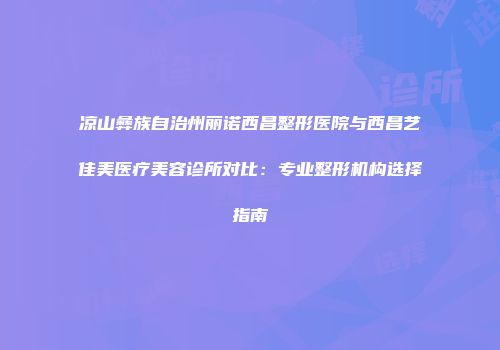 凉山彝族自治州丽诺西昌整形医院与西昌艺佳美医疗美容诊所对比：专业整形机构选择指南