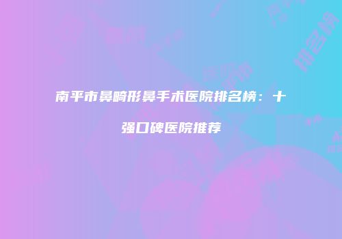 南平市鼻畸形鼻手术医院排名榜：十强口碑医院推荐