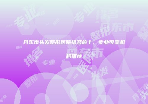 丹东市头发整形医院排名前十：专业可靠机构推荐