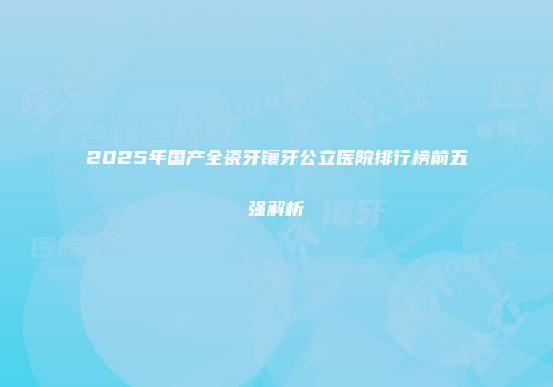 2025年国产全瓷牙镶牙公立医院排行榜前五强解析