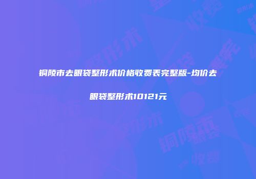 铜陵市去眼袋整形术价格收费表完整版-均价去眼袋整形术10121元