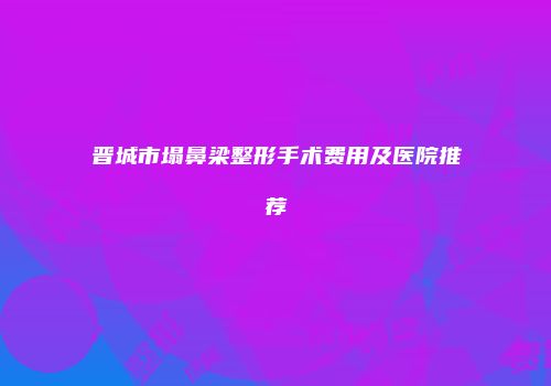 晋城市塌鼻梁整形手术费用及医院推荐