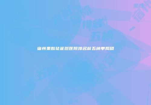 宿州果酸祛雀斑医院排名前五榜单揭晓