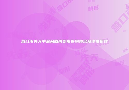 营口市先天中耳朵畸形整形医院排名及详情梳理
