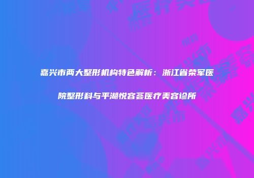 嘉兴市两大整形机构特色解析：浙江省荣军医院整形科与平湖悦容荟医疗美容诊所