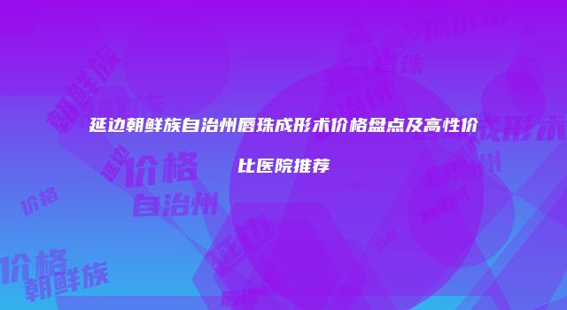 延边朝鲜族自治州唇珠成形术价格盘点及高性价比医院推荐