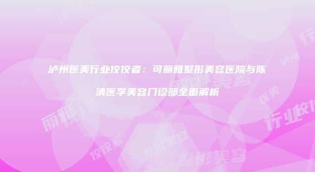 泸州医美行业佼佼者：可丽雅整形美容医院与陈清医学美容门诊部全面解析