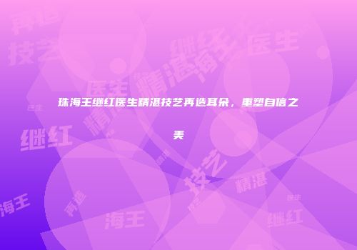 珠海王继红医生精湛技艺再造耳朵，重塑自信之美