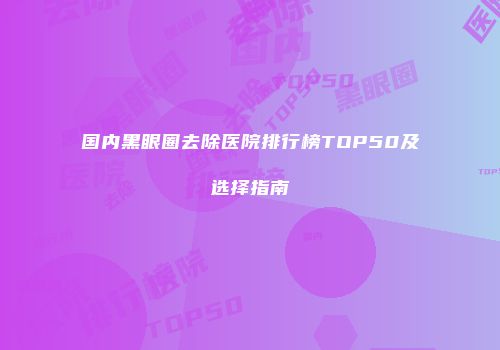 国内黑眼圈去除医院排行榜TOP50及选择指南