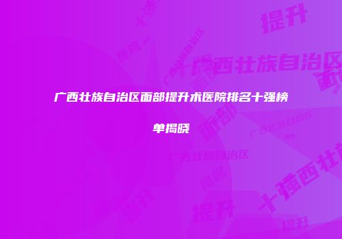 广西壮族自治区面部提升术医院排名十强榜单揭晓