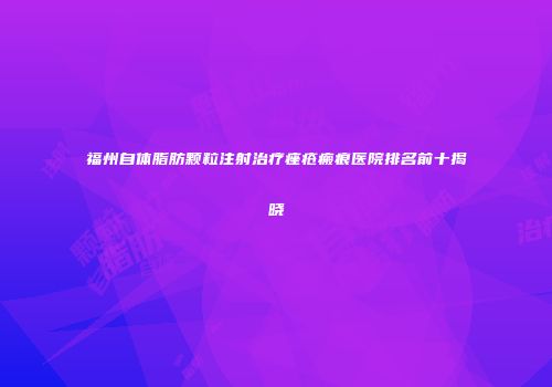 福州自体脂肪颗粒注射治疗痤疮瘢痕医院排名前十揭晓