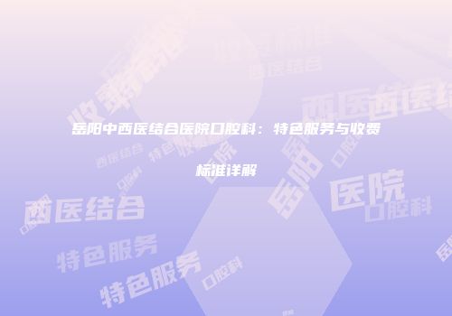 岳阳中西医结合医院口腔科：特色服务与收费标准详解
