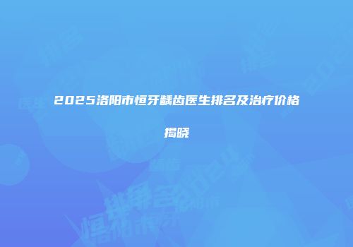 2025洛阳市恒牙龋齿医生排名及治疗价格揭晓