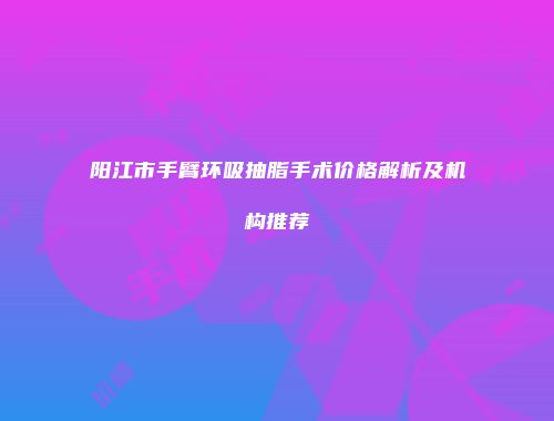 阳江市手臂环吸抽脂手术价格解析及机构推荐
