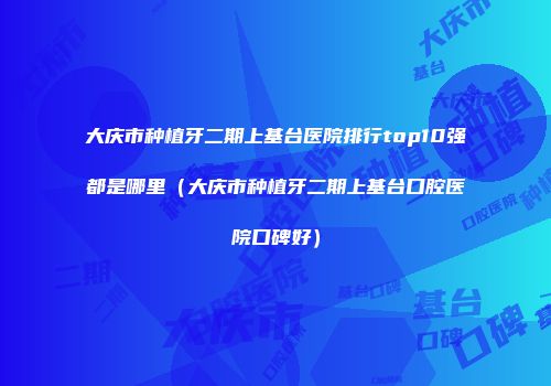 大庆市种植牙二期上基台医院排行top10强都是哪里（大庆市种植牙二期上基台口腔医院口碑好）
