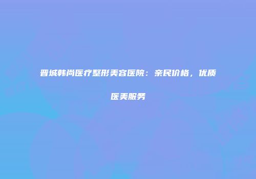 晋城韩尚医疗整形美容医院：亲民价格，优质医美服务