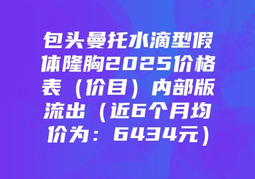 包头曼托水滴型假体隆胸2025价格表（价目）内部版流出（近6个月均价为：6434元）