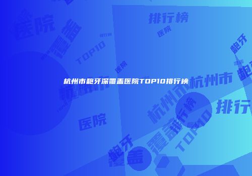 杭州市龅牙深覆盖医院TOP10排行榜