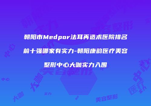朝阳市Medpor法耳再造术医院排名前十强哪家有实力-朝阳康韵医疗美容整形中心大咖实力入围