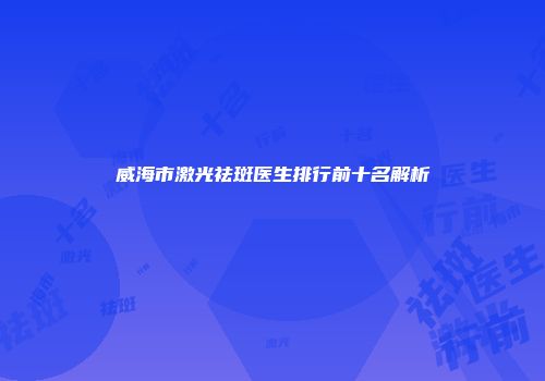 威海市激光祛斑医生排行前十名解析