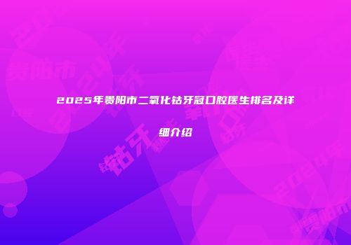 2025年贵阳市二氧化钴牙冠口腔医生排名及详细介绍