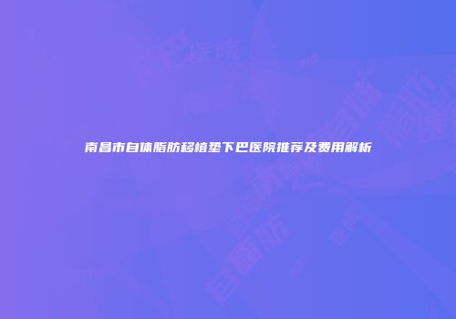 南昌市自体脂肪移植垫下巴医院推荐及费用解析