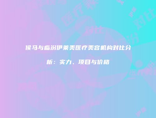 侯马与临汾伊莱美医疗美容机构对比分析：实力、项目与价格