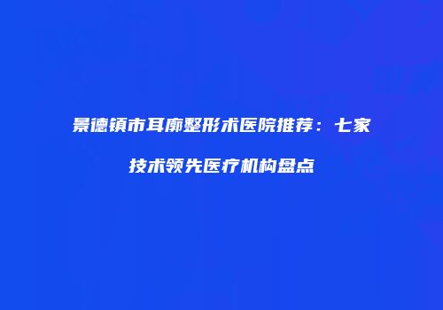 景德镇市耳廓整形术医院推荐：七家技术领先医疗机构盘点