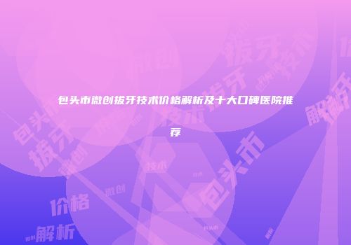 包头市微创拔牙技术价格解析及十大口碑医院推荐