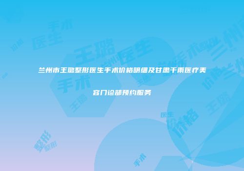 兰州市王璐整形医生手术价格明细及甘肃千雨医疗美容门诊部预约服务