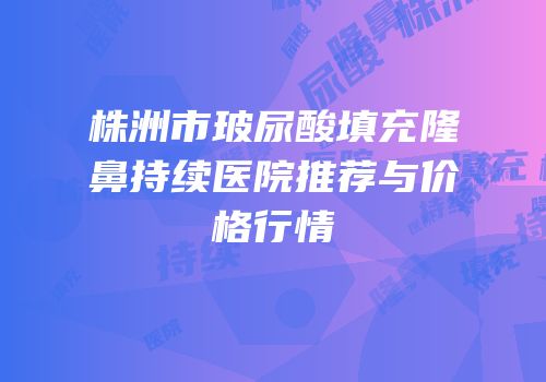 株洲市玻尿酸填充隆鼻持续医院推荐与价格行情