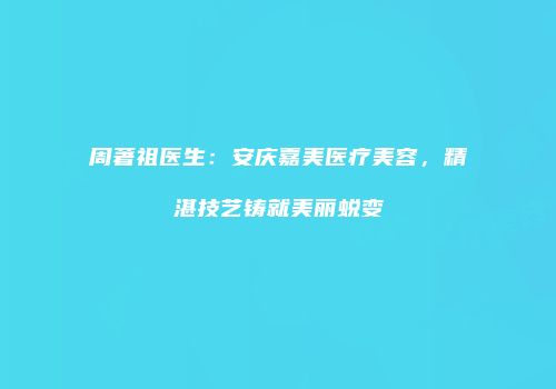 周著祖医生：安庆嘉美医疗美容，精湛技艺铸就美丽蜕变