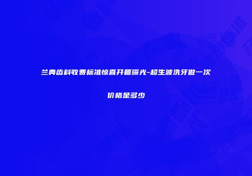 兰典齿科收费标准惊喜开箱曝光-超生波洗牙做一次价格是多少
