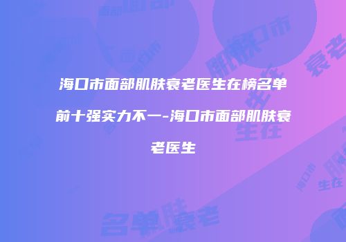 海口市面部肌肤衰老医生在榜名单前十强实力不一-海口市面部肌肤衰老医生