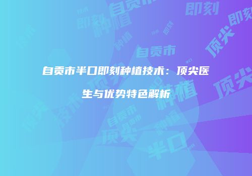自贡市半口即刻种植技术：顶尖医生与优势特色解析