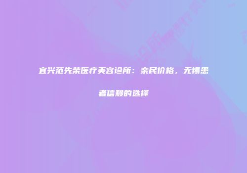 宜兴范先荣医疗美容诊所：亲民价格，无锡患者信赖的选择