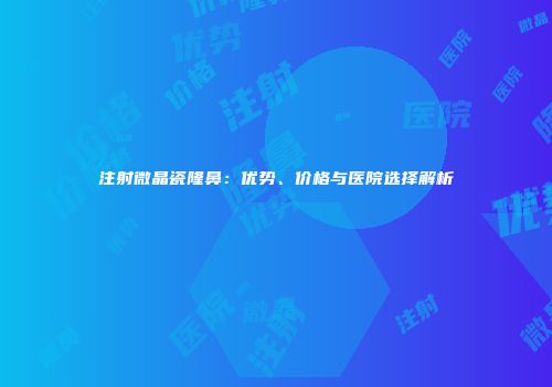 注射微晶瓷隆鼻：优势、价格与医院选择解析