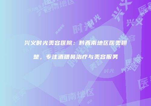 兴义时光美容医院：黔西南地区医美翘楚，专注酒糟鼻治疗与美容服务