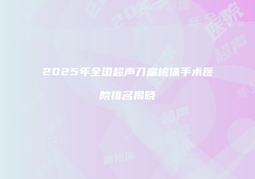 2025年全国超声刀扁桃体手术医院排名揭晓