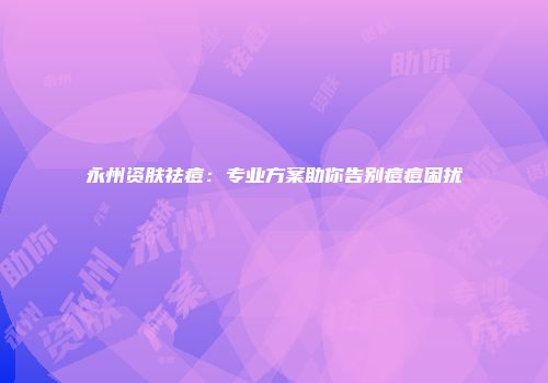 永州资肤祛痘：专业方案助你告别痘痘困扰