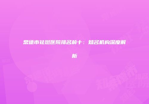 常德市祛斑医院排名前十：知名机构深度解析