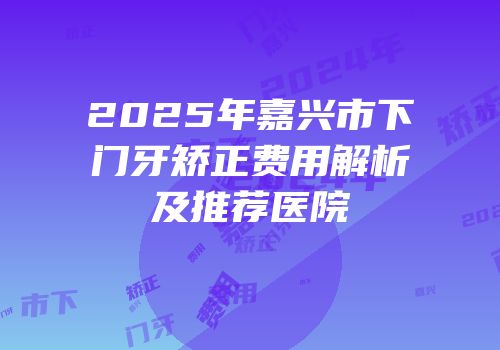 2025年嘉兴市下门牙矫正费用解析及推荐医院