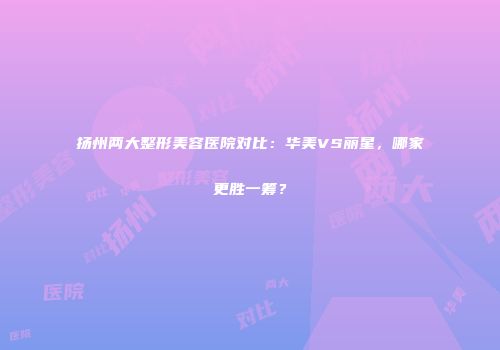 扬州两大整形美容医院对比：华美VS丽星，哪家更胜一筹？