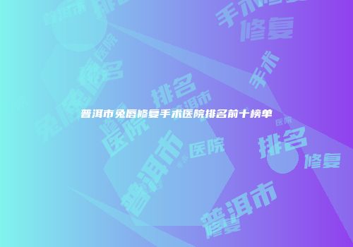 普洱市兔唇修复手术医院排名前十榜单