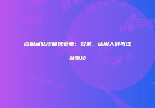 胎盘多肽除皱抗衰老：效果、适用人群与注意事项