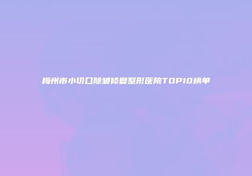 梅州市小切口除皱修复整形医院TOP10榜单