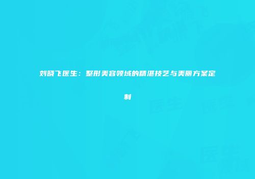 刘晓飞医生：整形美容领域的精湛技艺与美丽方案定制