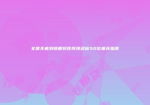 全国无痕消除眼袋医院排名前50位推荐指南