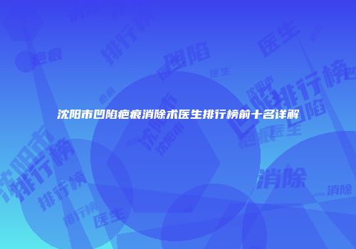 沈阳市凹陷疤痕消除术医生排行榜前十名详解