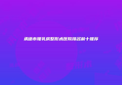 承德市隆乳房整形术医院排名前十推荐